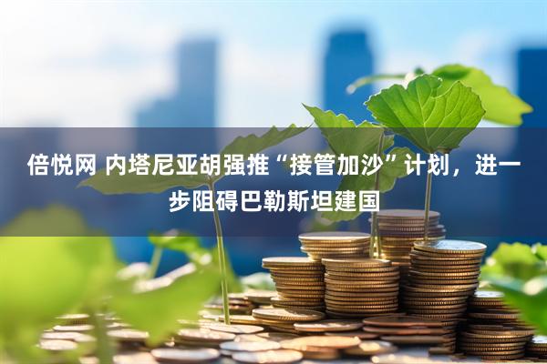 倍悦网 内塔尼亚胡强推“接管加沙”计划，进一步阻碍巴勒斯坦建国