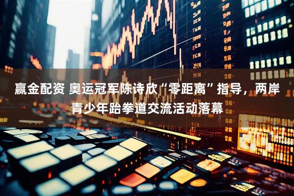 赢金配资 奥运冠军陈诗欣“零距离”指导，两岸青少年跆拳道交流活动落幕