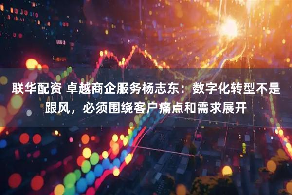 联华配资 卓越商企服务杨志东：数字化转型不是跟风，必须围绕客户痛点和需求展开
