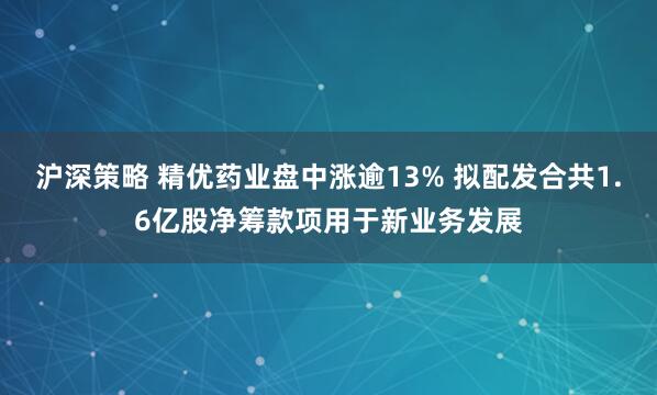 沪深策略 精优药业盘中涨逾13% 拟配发合共1.6亿股净筹款项用于新业务发展