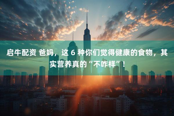 启牛配资 爸妈，这 6 种你们觉得健康的食物，其实营养真的“不咋样”！
