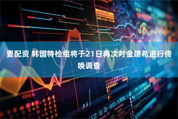 要配资 韩国特检组将于21日再次对金建希进行传唤调查