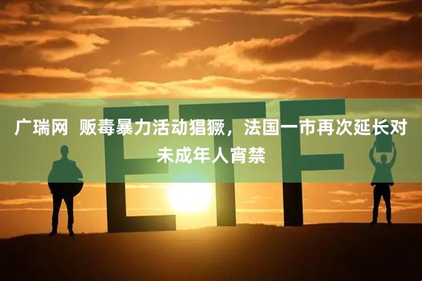 广瑞网  贩毒暴力活动猖獗，法国一市再次延长对未成年人宵禁