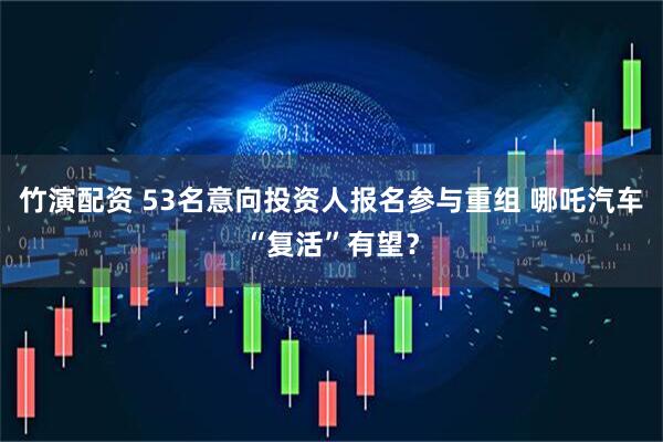 竹演配资 53名意向投资人报名参与重组 哪吒汽车“复活”有望？