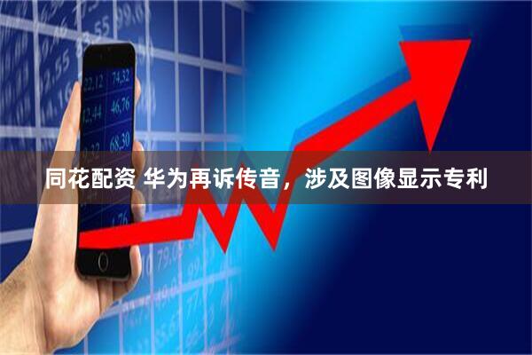 同花配资 华为再诉传音，涉及图像显示专利