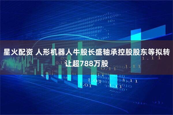 星火配资 人形机器人牛股长盛轴承控股股东等拟转让超788万股