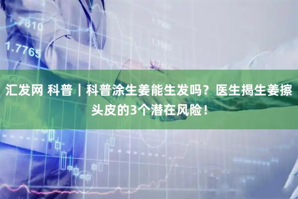 汇发网 科普｜科普涂生姜能生发吗？医生揭生姜擦头皮的3个潜在风险！