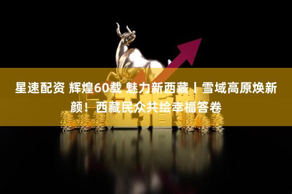 星速配资 辉煌60载 魅力新西藏丨雪域高原焕新颜！西藏民众共绘幸福答卷