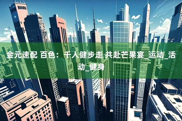 金元速配 百色：千人健步走 共赴芒果宴_运动_活动_健身