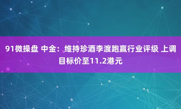 91微操盘 中金：维持珍酒李渡跑赢行业评级 上调目标价至11.2港元