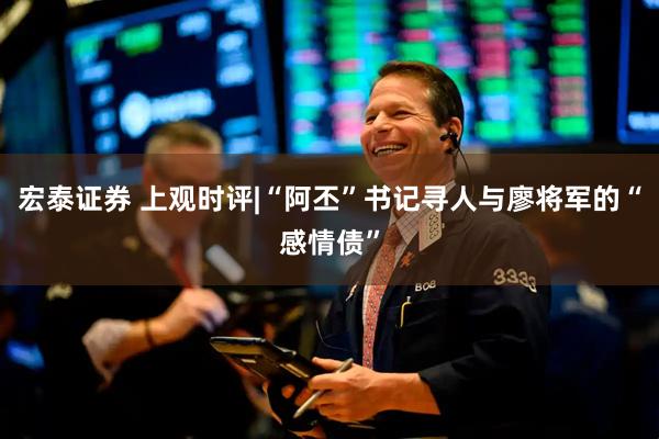宏泰证券 上观时评|“阿丕”书记寻人与廖将军的“感情债”