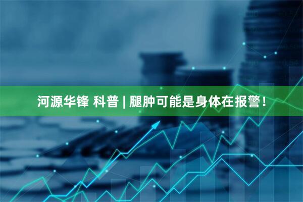 河源华锋 科普 | 腿肿可能是身体在报警！