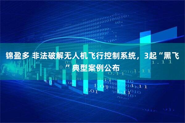 锦盈多 非法破解无人机飞行控制系统，3起“黑飞”典型案例公布