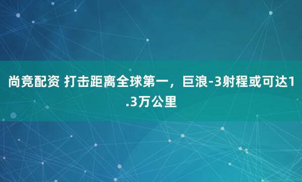 尚竞配资 打击距离全球第一，巨浪-3射程或可达1.3万公里