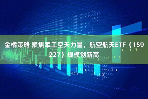 金橘策略 聚焦军工空天力量，航空航天ETF（159227）规模创新高