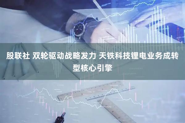 股联社 双轮驱动战略发力 天铁科技锂电业务成转型核心引擎