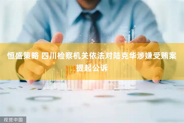 恒盛策略 四川检察机关依法对陆克华涉嫌受贿案提起公诉