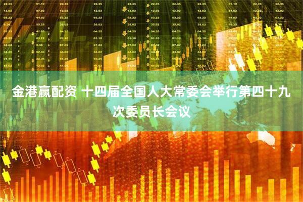 金港赢配资 十四届全国人大常委会举行第四十九次委员长会议