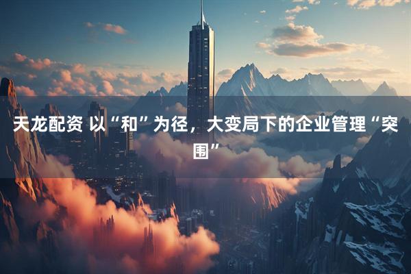 天龙配资 以“和”为径，大变局下的企业管理“突围”
