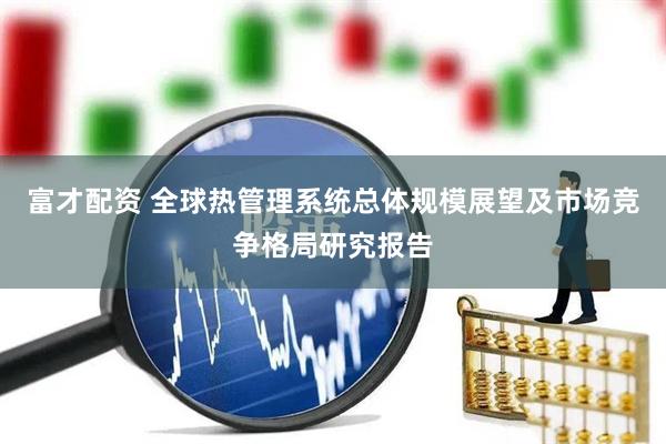 富才配资 全球热管理系统总体规模展望及市场竞争格局研究报告
