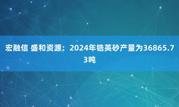 宏融信 盛和资源：2024年锆英砂产量为36865.73吨