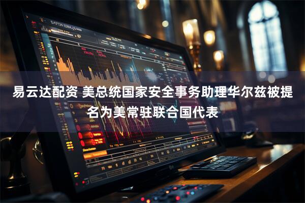 易云达配资 美总统国家安全事务助理华尔兹被提名为美常驻联合国代表