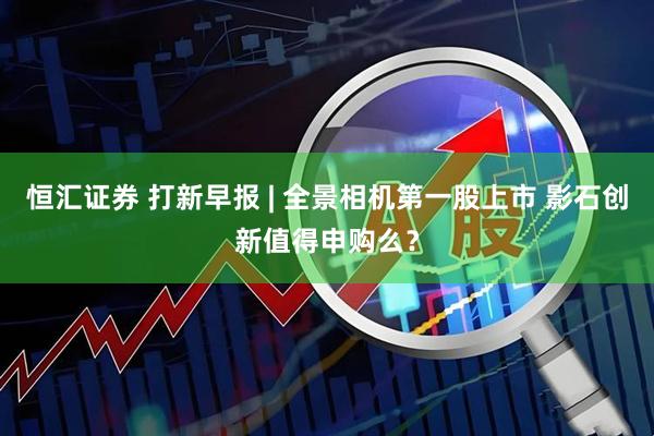 恒汇证券 打新早报 | 全景相机第一股上市 影石创新值得申购么？