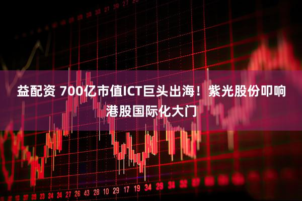 益配资 700亿市值ICT巨头出海！紫光股份叩响港股国际化大门