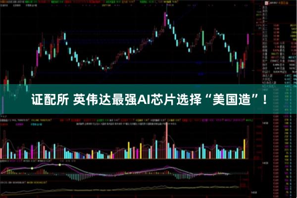 证配所 英伟达最强AI芯片选择“美国造”！
