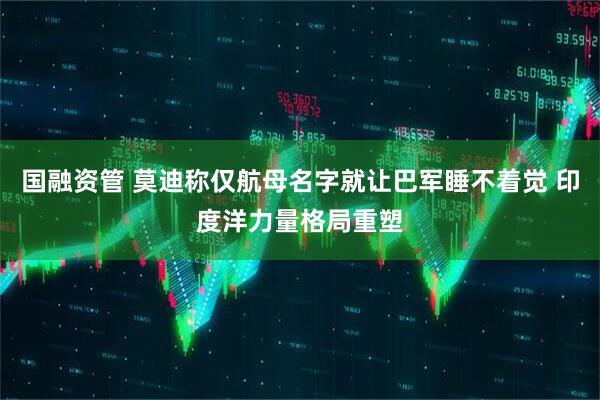 国融资管 莫迪称仅航母名字就让巴军睡不着觉 印度洋力量格局重塑
