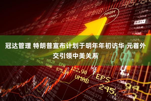冠达管理 特朗普宣布计划于明年年初访华 元首外交引领中美关系