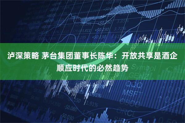 泸深策略 茅台集团董事长陈华：开放共享是酒企顺应时代的必然趋势