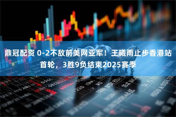 鼎冠配资 0-2不敌前美网亚军！王曦雨止步香港站首轮，3胜9负结束2025赛季