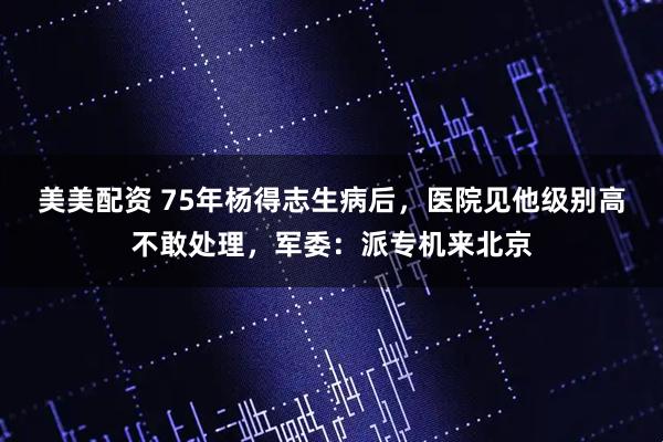 美美配资 75年杨得志生病后，医院见他级别高不敢处理，军委：派专机来北京