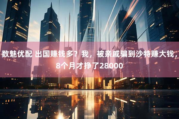 数魅优配 出国赚钱多？我，被亲戚骗到沙特赚大钱，8个月才挣了28000