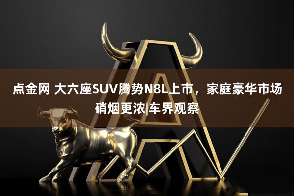 点金网 大六座SUV腾势N8L上市，家庭豪华市场硝烟更浓|车界观察