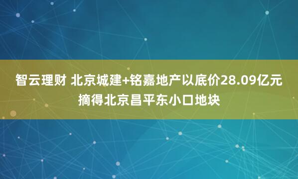 智云理财 北京城建+铭嘉地产以底价28.09亿元摘得北京昌平东小口地块