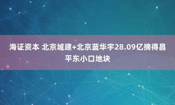 海证资本 北京城建+北京蓝华宇28.09亿摘得昌平东小口地块