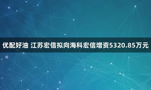 优配好油 江苏宏信拟向海科宏信增资5320.85万元