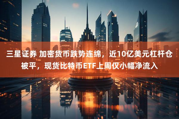 三星证券 加密货币跌势连绵，近10亿美元杠杆仓被平，现货比特币ETF上周仅小幅净流入