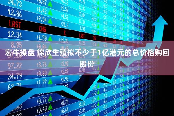 宏牛操盘 锦欣生殖拟不少于1亿港元的总价格购回股份