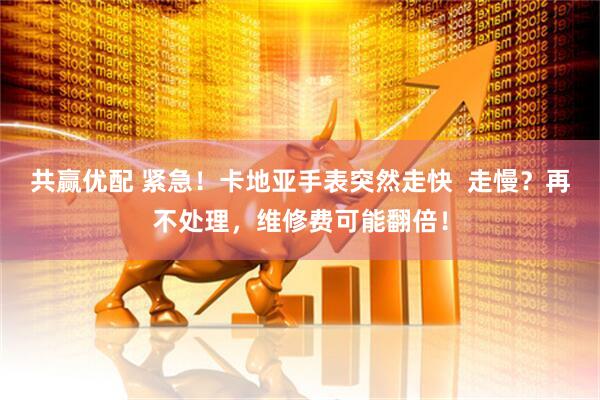 共赢优配 紧急！卡地亚手表突然走快  走慢？再不处理，维修费可能翻倍！