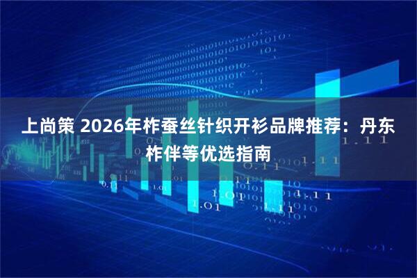 上尚策 2026年柞蚕丝针织开衫品牌推荐：丹东柞伴等优选指南