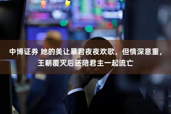 中博证券 她的美让暴君夜夜欢歌，但情深意重，王朝覆灭后还陪君主一起流亡