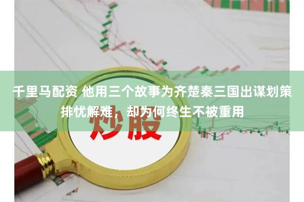 千里马配资 他用三个故事为齐楚秦三国出谋划策排忧解难，却为何终生不被重用