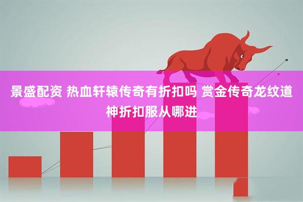 景盛配资 热血轩辕传奇有折扣吗 赏金传奇龙纹道神折扣服从哪进