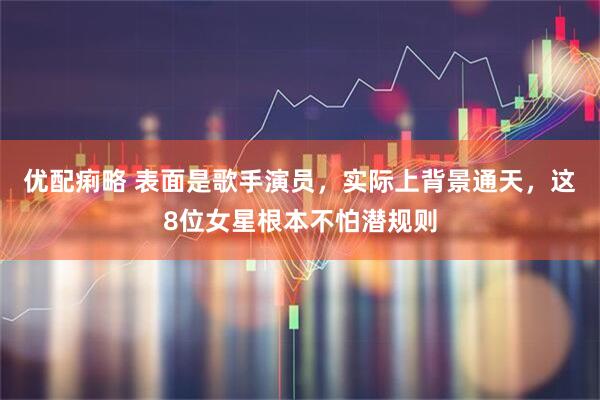 优配痢略 表面是歌手演员，实际上背景通天，这8位女星根本不怕潜规则