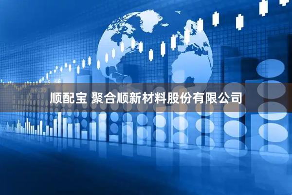 顺配宝 聚合顺新材料股份有限公司