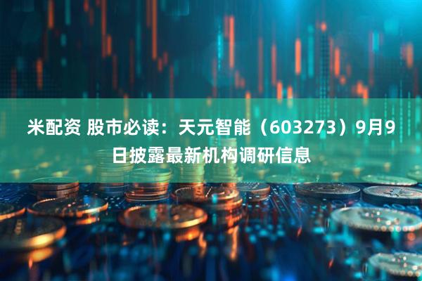 米配资 股市必读：天元智能（603273）9月9日披露最新机构调研信息
