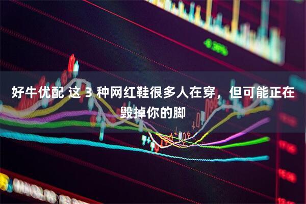 好牛优配 这 3 种网红鞋很多人在穿，但可能正在毁掉你的脚